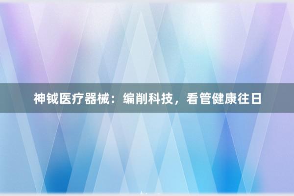 神钺医疗器械：编削科技，看管健康往日