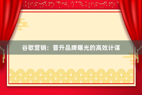 谷歌营销：晋升品牌曝光的高效计谋