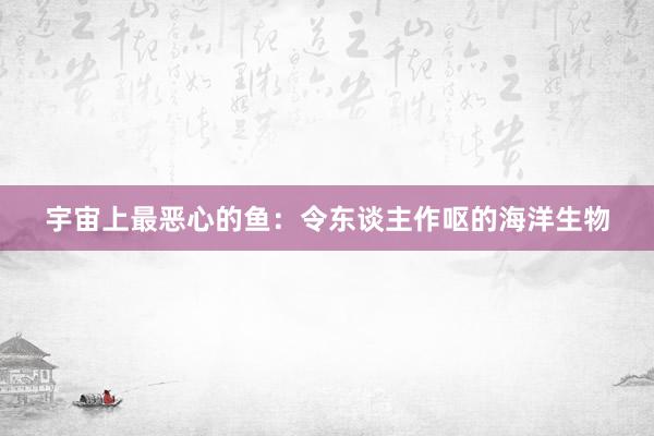 宇宙上最恶心的鱼：令东谈主作呕的海洋生物